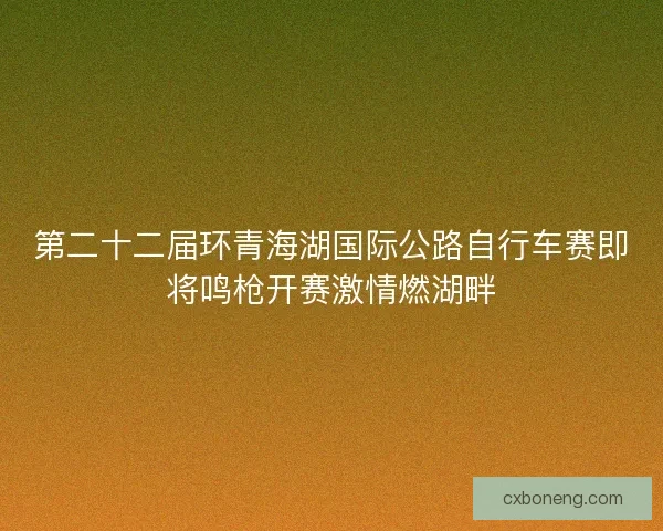 第二十二届环青海湖国际公路自行车赛即将鸣枪开赛激情燃湖畔