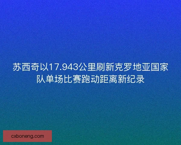 苏西奇以17.943公里刷新克罗地亚国家队单场比赛跑动距离新纪录 苏西奇以17.943公里刷新克罗地亚国家队单场比赛跑动距离新纪录