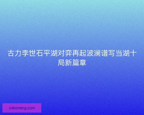 古力李世石平湖对弈再起波澜谱写当湖十局新篇章 古力李世石平湖对弈再起波澜谱写当湖十局新篇章