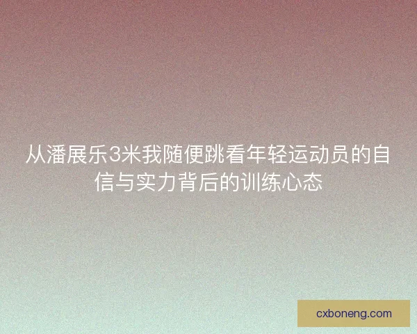 从潘展乐3米我随便跳看年轻运动员的自信与实力背后的训练心态