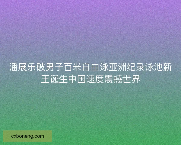 潘展乐破男子百米自由泳亚洲纪录泳池新王诞生中国速度震撼世界