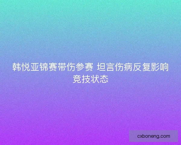 韩悦亚锦赛带伤参赛 坦言伤病反复影响竞技状态 韩悦亚锦赛带伤参赛 坦言伤病反复影响竞技状态