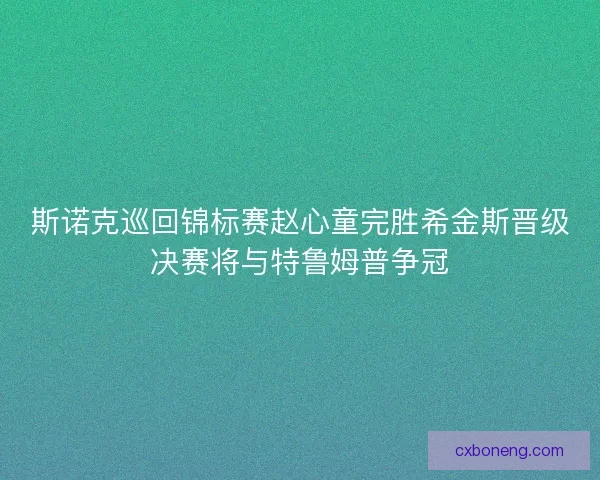 斯诺克巡回锦标赛赵心童完胜希金斯晋级决赛将与特鲁姆普争冠