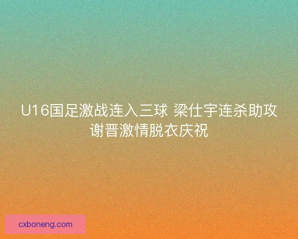 U16国足激战连入三球 梁仕宇连杀助攻谢晋激情脱衣庆祝
