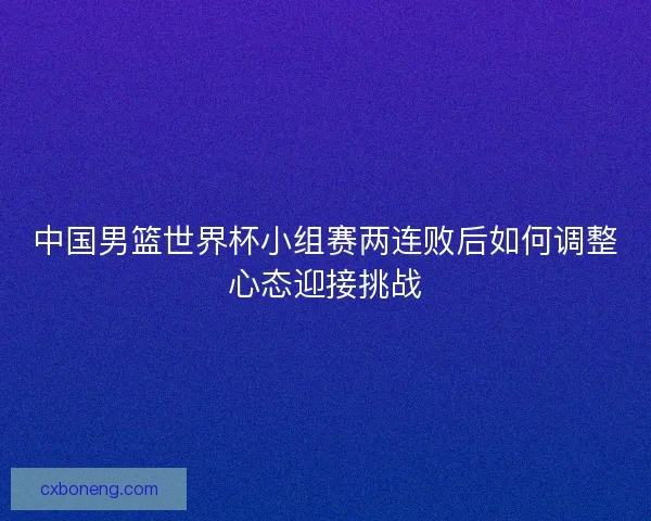 中国男篮世界杯小组赛两连败后如何调整心态迎接挑战 中国男篮世界杯小组赛两连败后如何调整心态迎接挑战