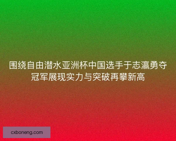 围绕自由潜水亚洲杯中国选手于志瀛勇夺冠军展现实力与突破再攀新高