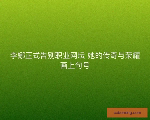 李娜正式告别职业网坛 她的传奇与荣耀画上句号