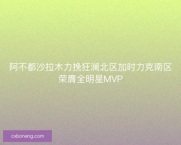 阿不都沙拉木力挽狂澜北区加时力克南区荣膺全明星MVP 阿不都沙拉木力挽狂澜北区加时力克南区荣膺全明星MVP