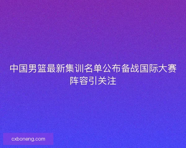 中国男篮最新集训名单公布备战国际大赛阵容引关注