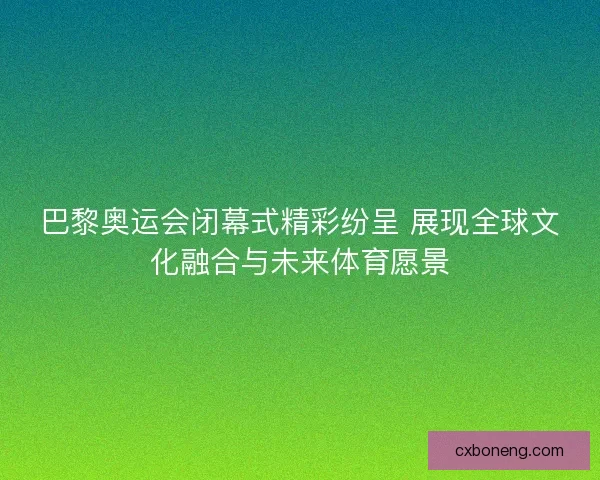 巴黎奥运会闭幕式精彩纷呈 展现全球文化融合与未来体育愿景 巴黎奥运会闭幕式精彩纷呈 展现全球文化融合与未来体育愿景