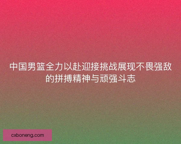 中国男篮全力以赴迎接挑战展现不畏强敌的拼搏精神与顽强斗志 中国男篮全力以赴迎接挑战展现不畏强敌的拼搏精神与顽强斗志