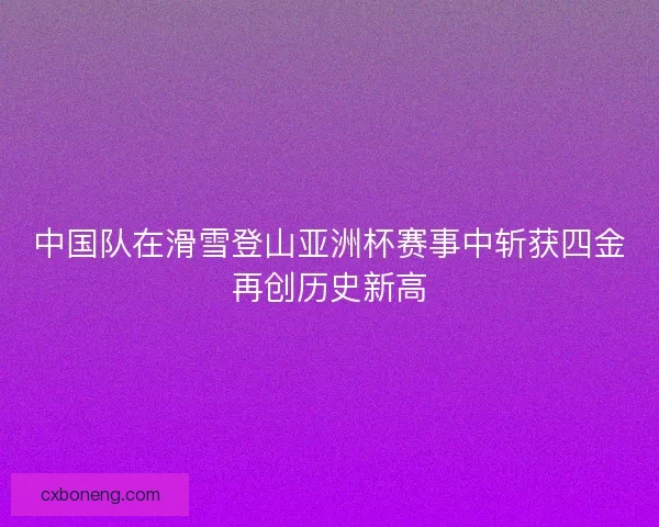 中国队在滑雪登山亚洲杯赛事中斩获四金再创历史新高 中国队在滑雪登山亚洲杯赛事中斩获四金再创历史新高