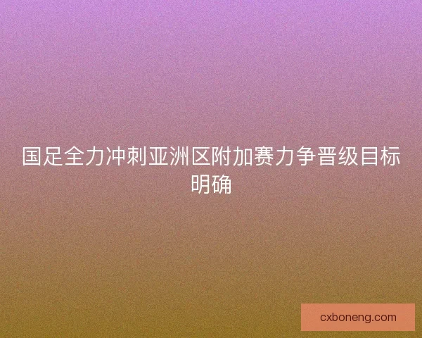 国足全力冲刺亚洲区附加赛力争晋级目标明确 国足全力冲刺亚洲区附加赛力争晋级目标明确