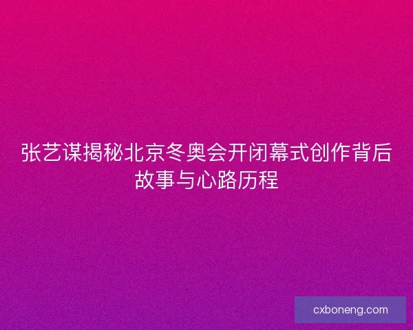 张艺谋揭秘北京冬奥会开闭幕式创作背后故事与心路历程 张艺谋揭秘北京冬奥会开闭幕式创作背后故事与心路历程